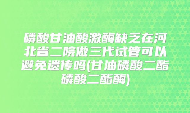 磷酸甘油酸激酶缺乏在河北省二院做三代试管可以避免遗传吗(甘油磷酸二酯磷酸二酯酶)