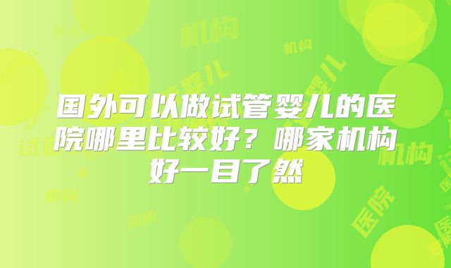国外可以做试管婴儿的医院哪里比较好？哪家机构好一目了然