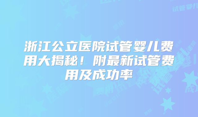 浙江公立医院试管婴儿费用大揭秘！附最新试管费用及成功率