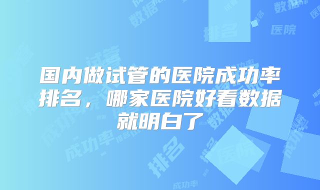 国内做试管的医院成功率排名，哪家医院好看数据就明白了