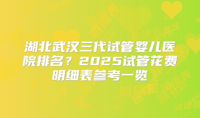 湖北武汉三代试管婴儿医院排名？2025试管花费明细表参考一览