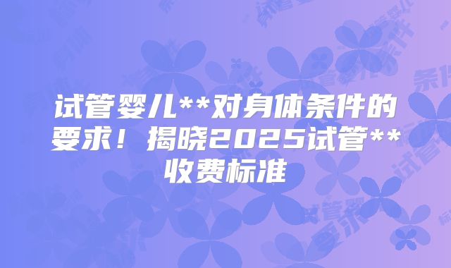 试管婴儿**对身体条件的要求！揭晓2025试管**收费标准
