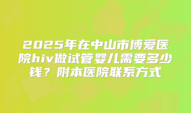 2025年在中山市博爱医院hiv做试管婴儿需要多少钱？附本医院联系方式
