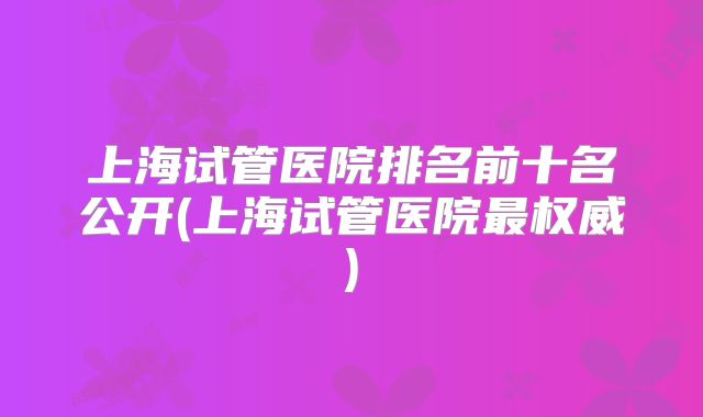 上海试管医院排名前十名公开(上海试管医院最权威)