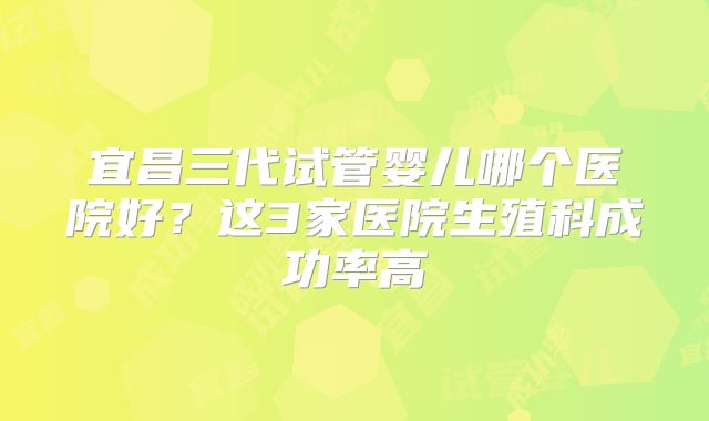 宜昌三代试管婴儿哪个医院好？这3家医院生殖科成功率高