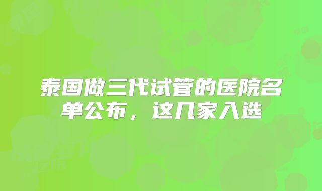 泰国做三代试管的医院名单公布,这几家入选