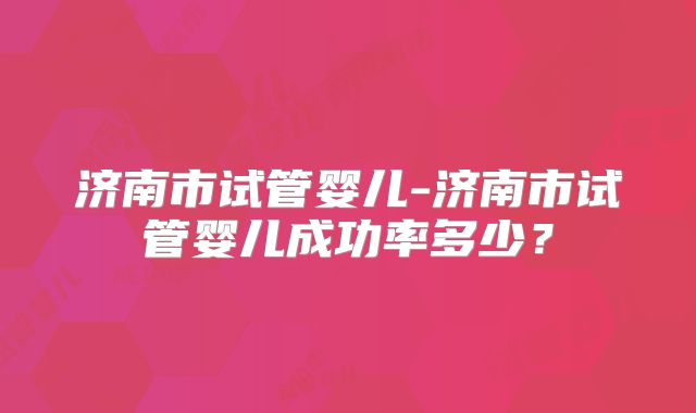 济南市试管婴儿-济南市试管婴儿成功率多少？