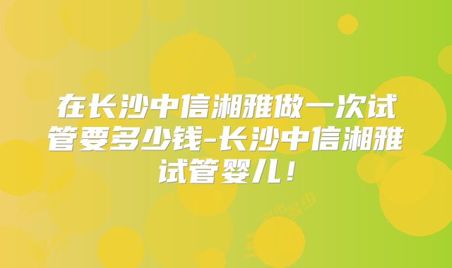 在长沙中信湘雅做一次试管要多少钱-长沙中信湘雅试管婴儿！