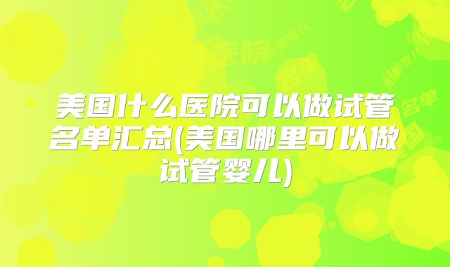 美国什么医院可以做试管名单汇总(美国哪里可以做试管婴儿)