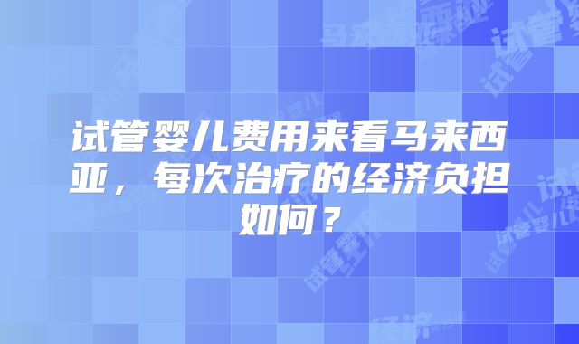 试管婴儿费用来看马来西亚,每次治疗的经济负担如何?