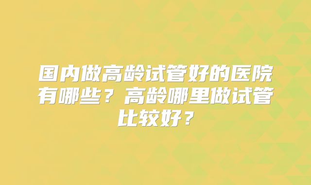 国内做高龄试管好的医院有哪些？高龄哪里做试管比较好？