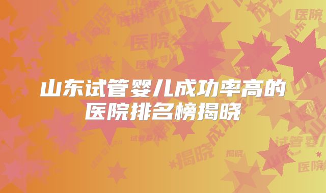 山东试管婴儿成功率高的医院排名榜揭晓