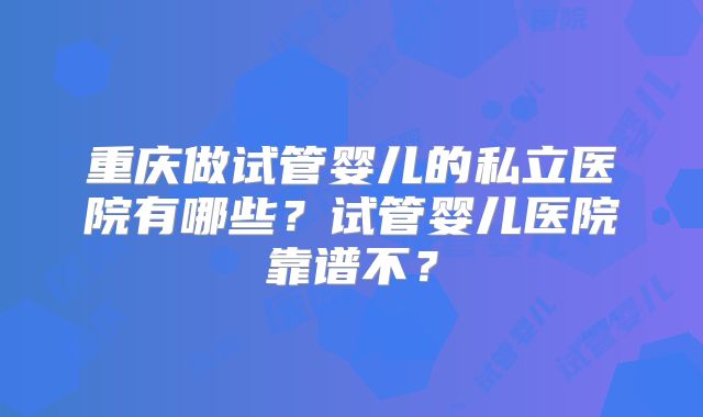 重庆做试管婴儿的私立医院有哪些?试管婴儿医院靠谱不?