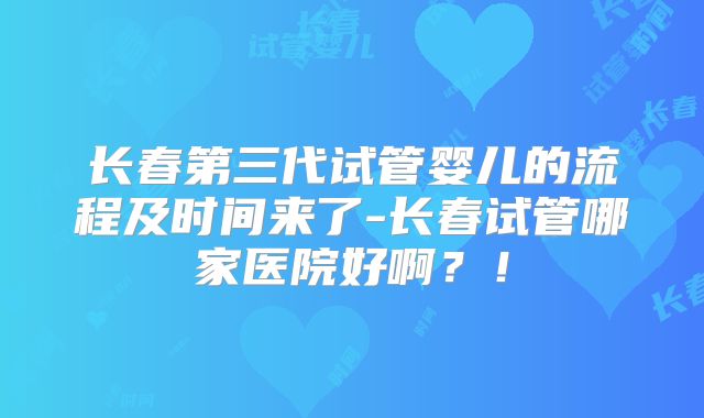 长春第三代试管婴儿的流程及时间来了-长春试管哪家医院好啊?!