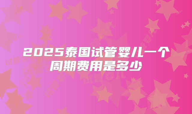 2025泰国试管婴儿一个周期费用是多少