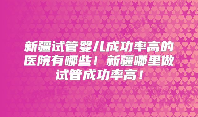 新疆试管婴儿成功率高的医院有哪些！新疆哪里做试管成功率高！