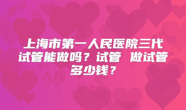 上海市第一人民医院三代试管能做吗？试管 做试管多少钱？