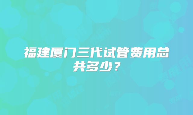 福建厦门三代试管费用总共多少？