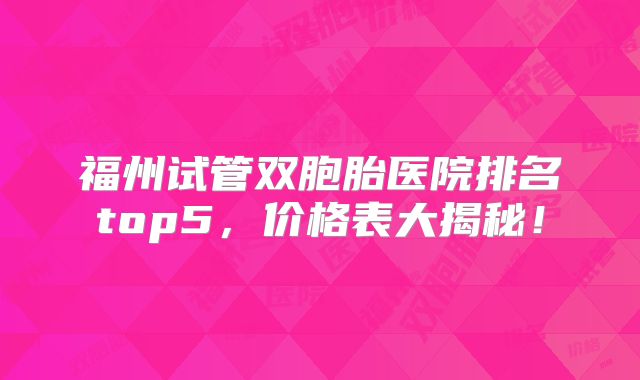 福州试管双胞胎医院排名top5，价格表大揭秘！