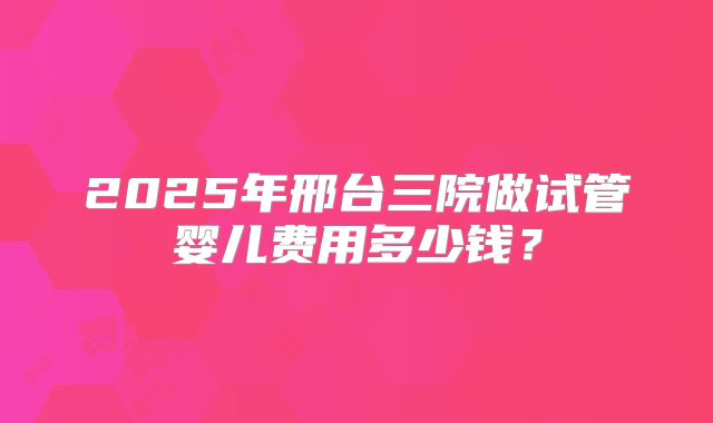 2025年邢台三院做试管婴儿费用多少钱？