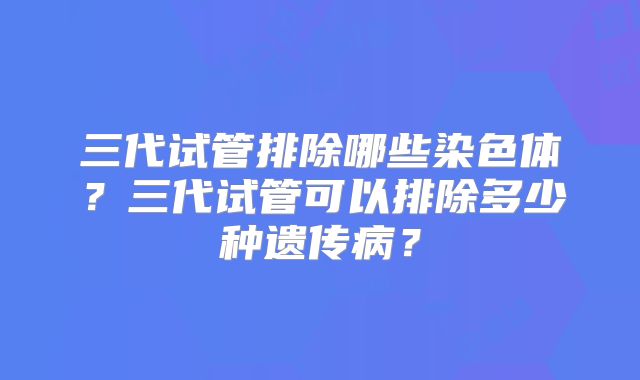 三代试管排除哪些染色体？三代试管可以排除多少种遗传病？