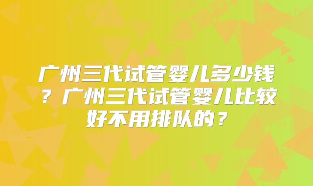 广州三代试管婴儿多少钱？广州三代试管婴儿比较好不用排队的？