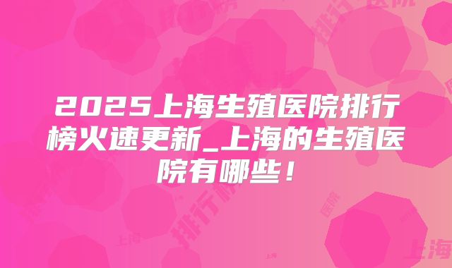 2025上海生殖医院排行榜火速更新_上海的生殖医院有哪些!