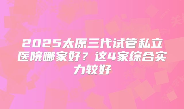 2025太原三代试管私立医院哪家好？这4家综合实力较好
