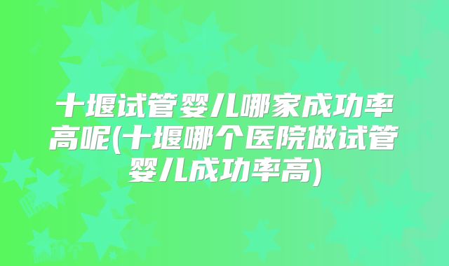 十堰试管婴儿哪家成功率高呢(十堰哪个医院做试管婴儿成功率高)