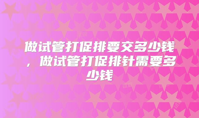 做试管打促排要交多少钱，做试管打促排针需要多少钱