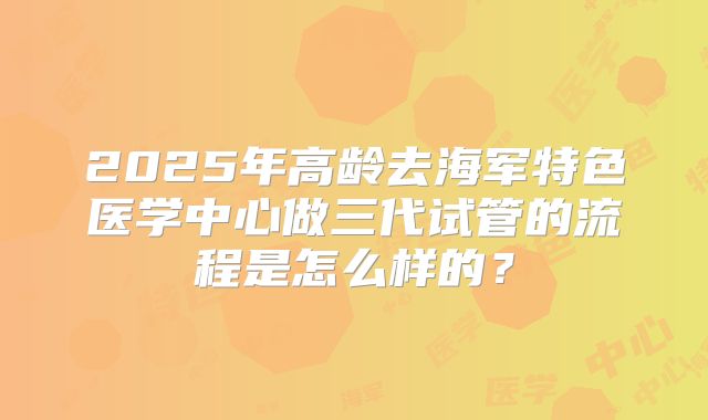 2025年高龄去海军特色医学中心做三代试管的流程是怎么样的?