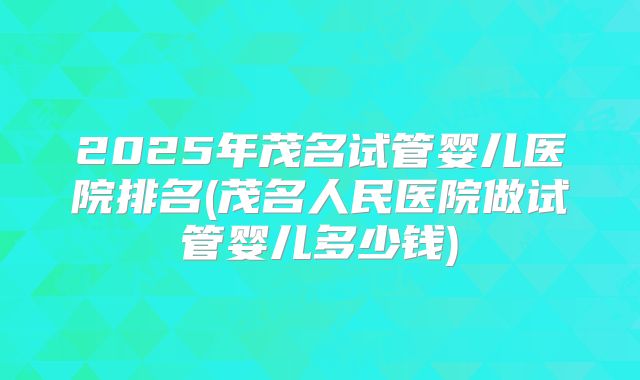 2025年茂名试管婴儿医院排名(茂名人民医院做试管婴儿多少钱)