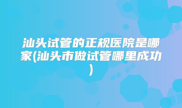 汕头试管的正规医院是哪家(汕头市做试管哪里成功)
