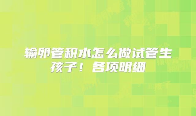 输卵管积水怎么做试管生孩子！各项明细
