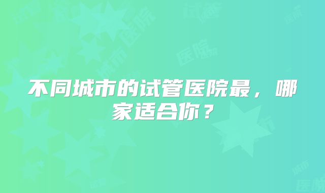 不同城市的试管医院最,哪家适合你?