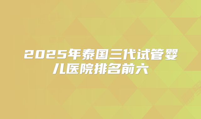 2025年泰国三代试管婴儿医院排名前六