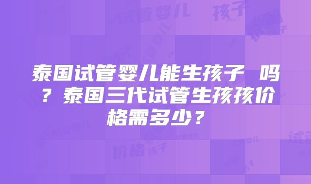 泰国试管婴儿能生孩子 吗？泰国三代试管生孩孩价格需多少？