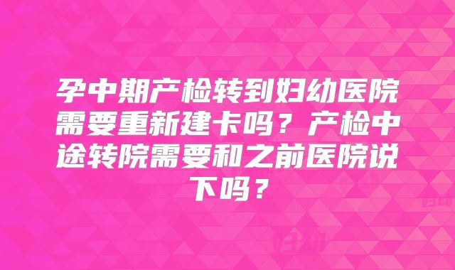 孕中期产检转到妇幼医院需要重新建卡吗？产检中途转院需要和之前医院说下吗？