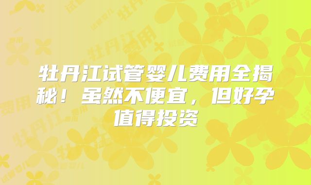 牡丹江试管婴儿费用全揭秘！虽然不便宜，但好孕值得投资