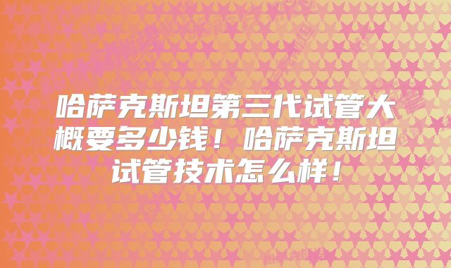 哈萨克斯坦第三代试管大概要多少钱!哈萨克斯坦试管技术怎么样!