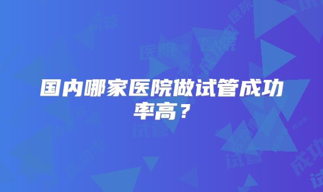 国内哪家医院做试管成功率高?