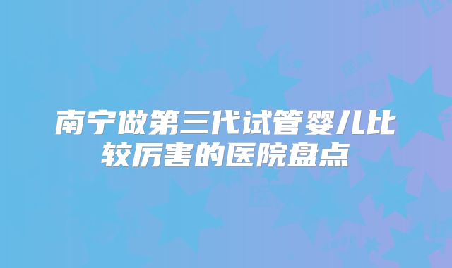 南宁做第三代试管婴儿比较厉害的医院盘点