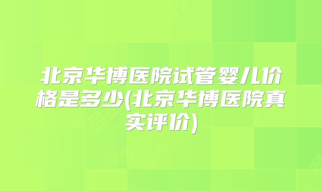北京华博医院试管婴儿价格是多少(北京华博医院真实评价)