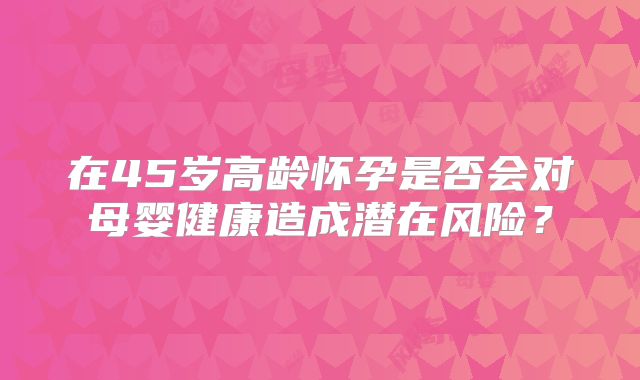 在45岁高龄怀孕是否会对母婴健康造成潜在风险？
