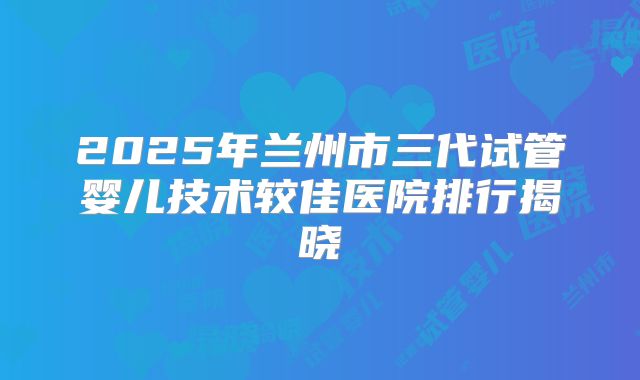 2025年兰州市三代试管婴儿技术较佳医院排行揭晓