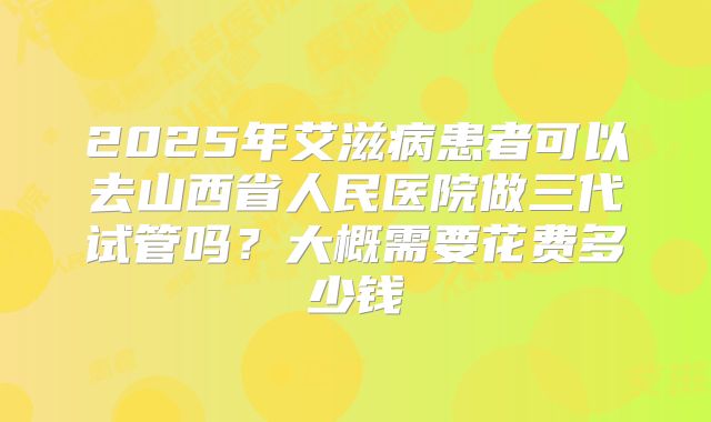 2025年艾滋病患者可以去山西省人民医院做三代试管吗？大概需要花费多少钱