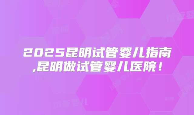 2025昆明试管婴儿指南,昆明做试管婴儿医院！