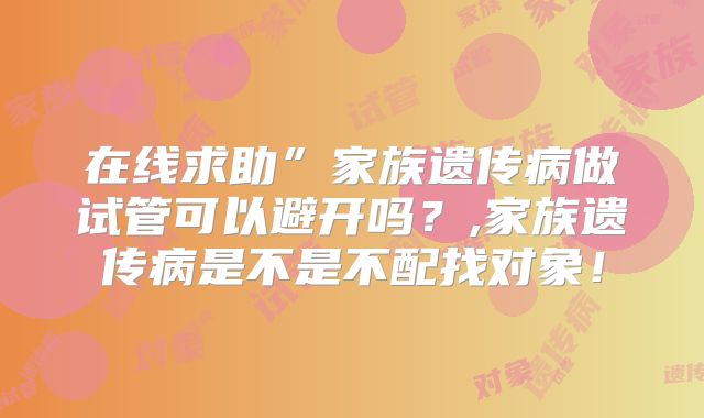 在线求助”家族遗传病做试管可以避开吗?,家族遗传病是不是不配找对象!