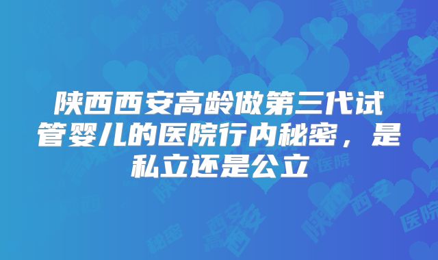 陕西西安高龄做第三代试管婴儿的医院行内秘密，是私立还是公立