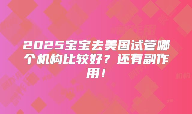 2025宝宝去美国试管哪个机构比较好？还有副作用！